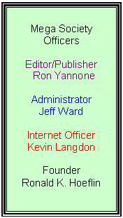 Text Box: Mega Society Officers
Editor/Publisher
Ron Yannone
Administrator
Jeff Ward
Internet Officer
Kevin Langdon
Founder
Ronald K. Hoeflin