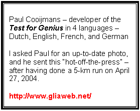 Text Box: Paul Cooijmans – developer of the
Test for Genius in 4 languages – Dutch, English, French, and German

I asked Paul for an up-to-date photo, and he sent this “hot-off-the-press” – after having done a 5-km run on April 27, 2004.

http://www.gliaweb.net/

