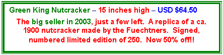 Text Box: Green King Nutcracker � 15 inches high � USD $64.50

The big seller in 2003, just a few left.  A replica of a ca. 1900 nutcracker made by the Fuechtners.  Signed, numbered limited edition of 250.  Now 50% off!!
