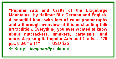 Text Box: �Popular Arts and Crafts of the Erzgebirge Mountains� by Hellmut Bilz German and English. A beautiful book with lots of color photographs and a thorough overview of this enchanting folk art tradition. Everything you ever wanted to know about nutcrackers, smokers, carousels, and more. A great gift. Popular Arts and Crafts...  120 pp., 8 3/8" x 11"    ----  USD $25
� Sorry � temporarily sold out
