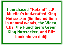 Text Box: I purchased �Roland� E.K. Mueller�s had-crafted King Nutcracker (limited edition) in natural woods, the Video, CDs, the Fuechtners Green King Nutcracker, and Bilz book above (left)!
