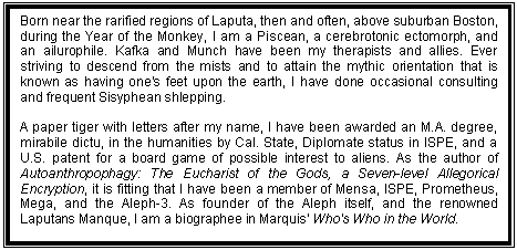 Text Box: Born near the rarified regions of Laputa, then and often, above suburban Boston, during the Year of the Monkey, I am a Piscean, a cerebrotonic ectomorph, and an ailurophile. Kafka and Munch have been my therapists and allies. Ever striving to descend from the mists and to attain the mythic orientation that is known as having one's feet upon the earth, I have done occasional consulting and frequent Sisyphean shlepping.
A paper tiger with letters after my name, I have been awarded an M.A. degree, mirabile dictu, in the humanities by Cal. State, Diplomate status in ISPE, and a U.S. patent for a board game of possible interest to aliens. As the author of Autoanthropophagy: The Eucharist of the Gods, a Seven-level Allegorical Encryption, it is fitting that I have been a member of Mensa, ISPE, Prometheus, Mega, and the Aleph-3. As founder of the Aleph itself, and the renowned Laputans Manque, I am a biographee in Marquis' Who's Who in the World.
Most significant to me is the philosophia perennis and the realization of the idea of man as an incomplete being who can and should complete his own evolution by effecting a change in his being and consciousness.