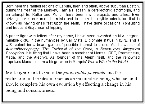 Text Box: Born near the rarified regions of Laputa, then and often, above suburban Boston, during the Year of the Monkey, I am a Piscean, a cerebrotonic ectomorph, and an ailurophile. Kafka and Munch have been my therapists and allies. Ever striving to descend from the mists and to attain the mythic orientation that is known as having one's feet upon the earth, I have done occasional consulting and frequent Sisyphean shlepping.
A paper tiger with letters after my name, I have been awarded an M.A. degree, mirabile dictu, in the humanities by Cal. State, Diplomate status in ISPE, and a U.S. patent for a board game of possible interest to aliens. As the author of Autoanthropophagy: The Eucharist of the Gods, a Seven-level Allegorical Encryption, it is fitting that I have been a member of Mensa, ISPE, Prometheus, Mega, and the Aleph-3. As founder of the Aleph itself, and the renowned Laputans Manque, I am a biographee in Marquis' Who's Who in the World.
Most significant to me is the philosophia perennis and the realization of the idea of man as an incomplete being who can and should complete his own evolution by effecting a change in his being and consciousness.