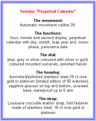 Text Box: Senator "Perpetual Calendar"
The movement:
Automatic movement calibre 39
The functions:
hour, minute and second display, perpetual calendar with day, month, leap year and moon-phase, panorama date
The dial:
blue, grey or silver coloured with silver or gold-coloured mounted numerals, polished hands
The housing:
burnished/polished stainless steel,18 ct rose gold or platinum (limited edition of 50 watches), sapphire glasses on top and bottom, screwed base, waterproof up to 5 atm
The strap:
Louisiana crocodile leather strap, fold fastener made of stainless steel, 18 ct rose gold or platinum
